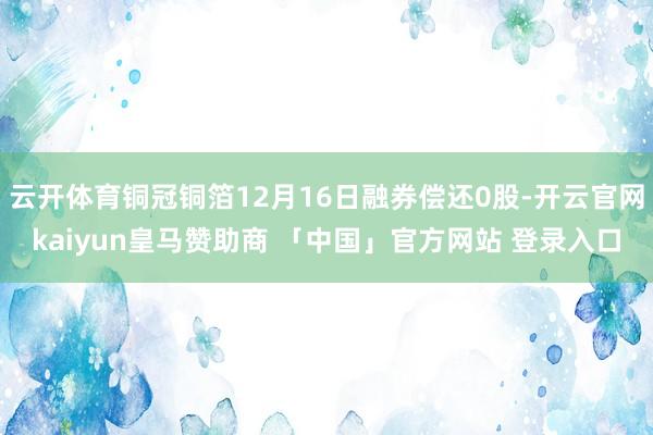 云开体育铜冠铜箔12月16日融券偿还0股-开云官网kaiyun皇马赞助商 「中国」官方网站 登录入口