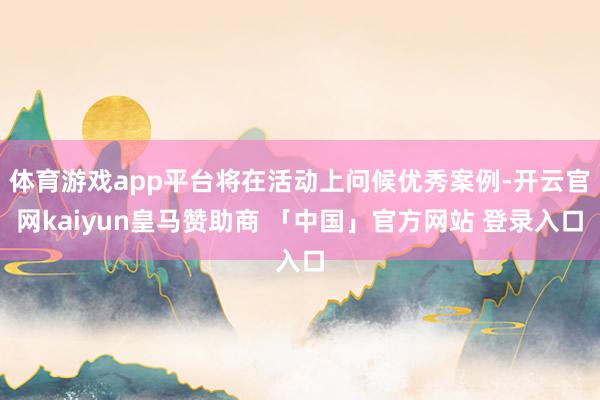 体育游戏app平台将在活动上问候优秀案例-开云官网kaiyun皇马赞助商 「中国」官方网站 登录入口