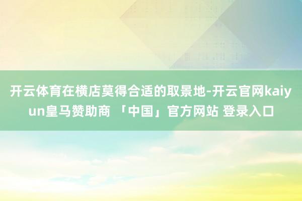 开云体育在横店莫得合适的取景地-开云官网kaiyun皇马赞助商 「中国」官方网站 登录入口