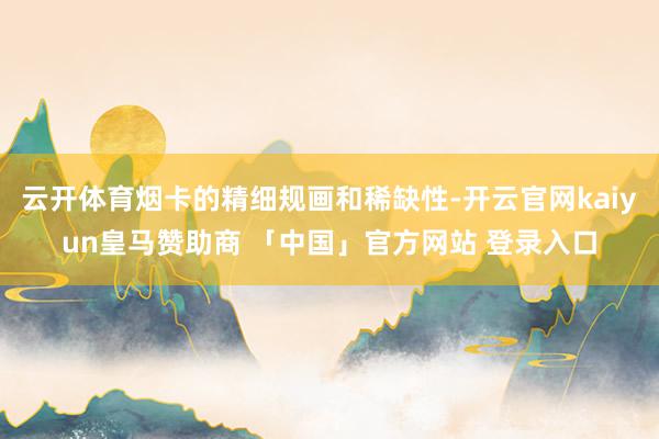 云开体育烟卡的精细规画和稀缺性-开云官网kaiyun皇马赞助商 「中国」官方网站 登录入口