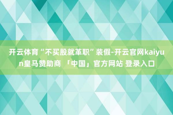 开云体育“不买股就革职”装假-开云官网kaiyun皇马赞助商 「中国」官方网站 登录入口