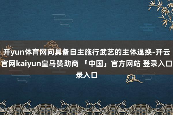 开yun体育网向具备自主施行武艺的主体退换-开云官网kaiyun皇马赞助商 「中国」官方网站 登录入口