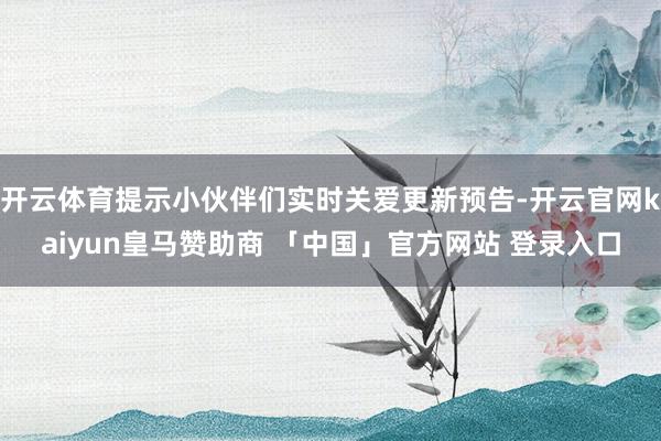 开云体育提示小伙伴们实时关爱更新预告-开云官网kaiyun皇马赞助商 「中国」官方网站 登录入口