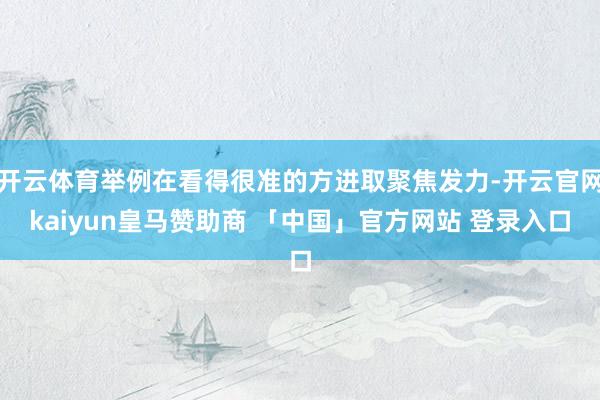 开云体育举例在看得很准的方进取聚焦发力-开云官网kaiyun皇马赞助商 「中国」官方网站 登录入口