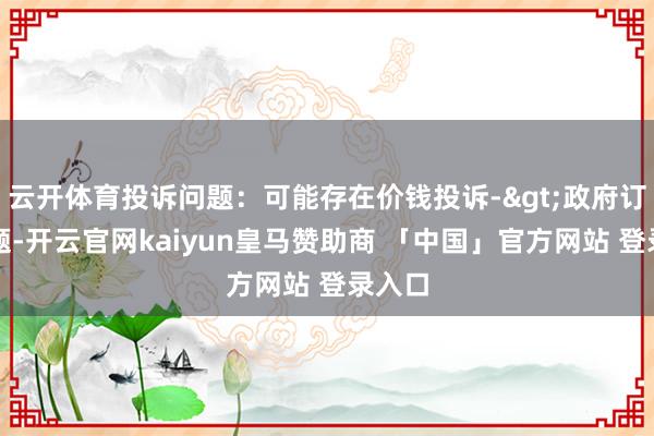 云开体育投诉问题：可能存在价钱投诉->政府订价问题-开云官网kaiyun皇马赞助商 「中国」官方网站 登录入口