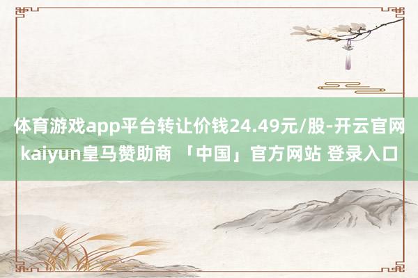 体育游戏app平台转让价钱24.49元/股-开云官网kaiyun皇马赞助商 「中国」官方网站 登录入口
