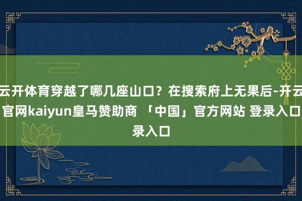 云开体育穿越了哪几座山口？在搜索府上无果后-开云官网kaiyun皇马赞助商 「中国」官方网站 登录入口