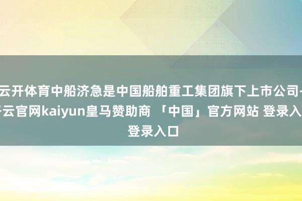 云开体育中船济急是中国船舶重工集团旗下上市公司-开云官网kaiyun皇马赞助商 「中国」官方网站 登录入口