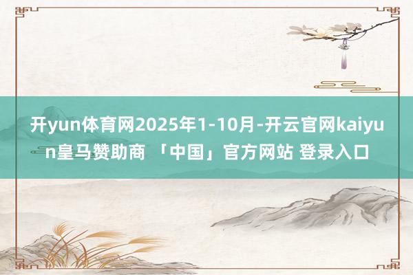 开yun体育网2025年1-10月-开云官网kaiyun皇马赞助商 「中国」官方网站 登录入口