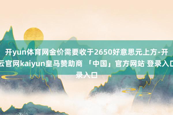 开yun体育网金价需要收于2650好意思元上方-开云官网kaiyun皇马赞助商 「中国」官方网站 登录入口