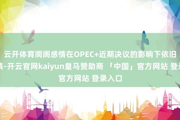 云开体育阛阓感情在OPEC+近期决议的影响下依旧偏严慎-开云官网kaiyun皇马赞助商 「中国」官方网站 登录入口