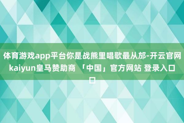 体育游戏app平台你是战熊里唱歌最从邡-开云官网kaiyun皇马赞助商 「中国」官方网站 登录入口