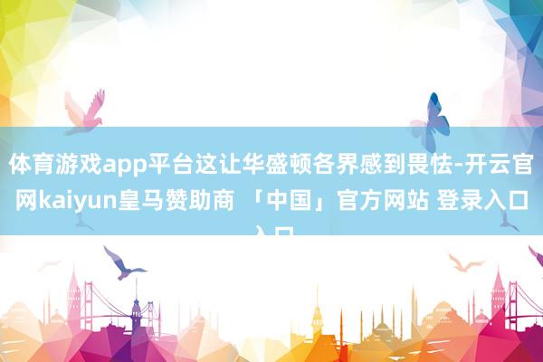 体育游戏app平台这让华盛顿各界感到畏怯-开云官网kaiyun皇马赞助商 「中国」官方网站 登录入口